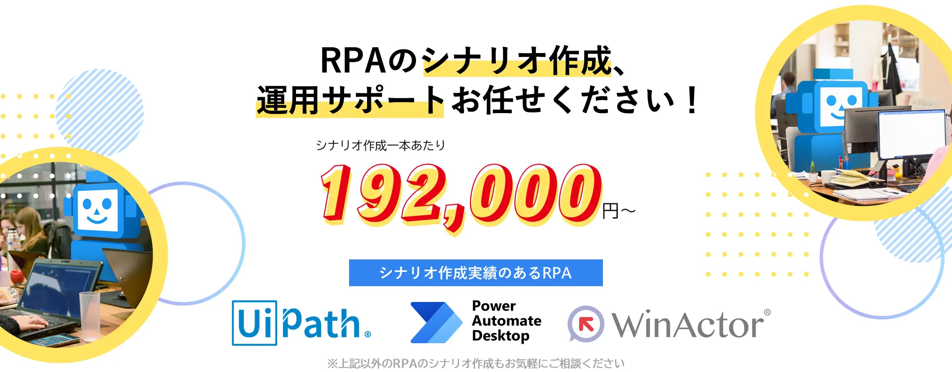 RPAのシナリオ作成、運用サポートお任せください！UiPath、WinActor、PowerAutomateDesktop、様々なRPAのシナリオ作成が可能です。